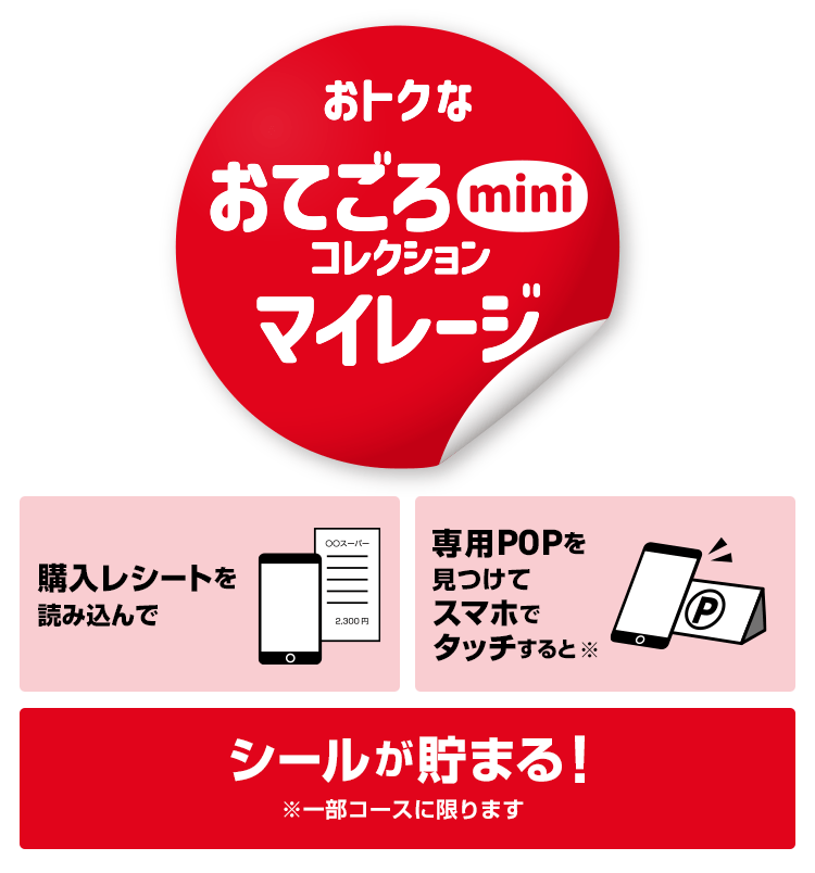 おトクなおてごろminiコレクションマイレージ ミニサイズミニ価格 購入レシートを読み込んで専用POPを見つけてスマホでタッチすると※シールが貯まる！※一部コースに限ります