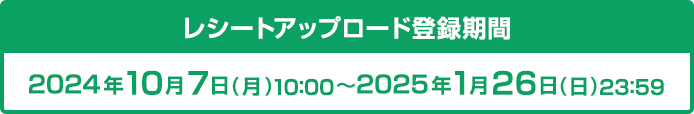 レシートアップロード登録期間 2024年10月7日(月)10:00〜2025年1月26日(日)23:59